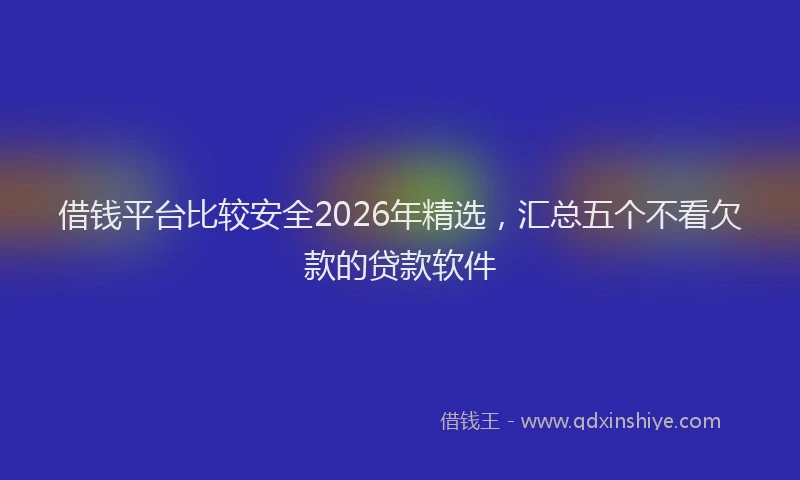 借钱平台比较安全2026年精选，汇总五个不看欠款的贷款软件