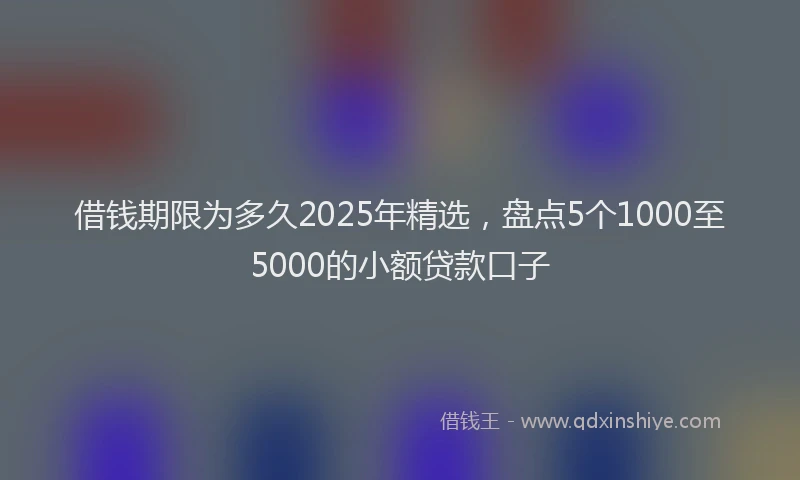 借钱期限为多久2025年精选，盘点5个1000至5000的小额贷款口子
