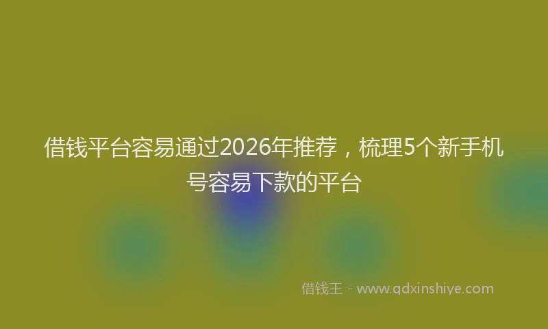 借钱平台容易通过2026年推荐，梳理5个新手机号容易下款的平台