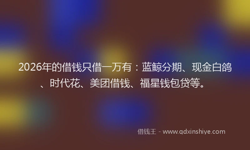 2026年的借钱只借一万有:蓝鲸分期、现金白鸽、时代花、美团借钱、福星钱包贷等。