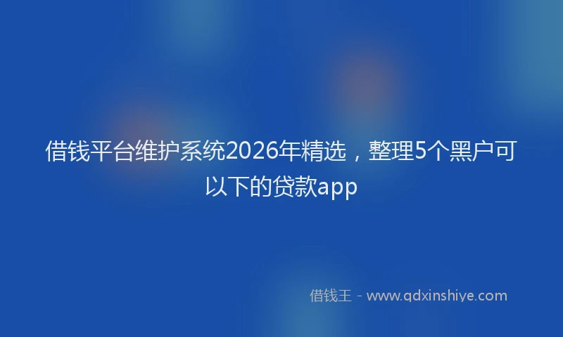 借钱平台维护系统2026年精选,整理5个黑户可以下的贷款app