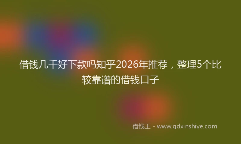 借钱几千好下款吗知乎2026年推荐，整理5个比较靠谱的借钱口子