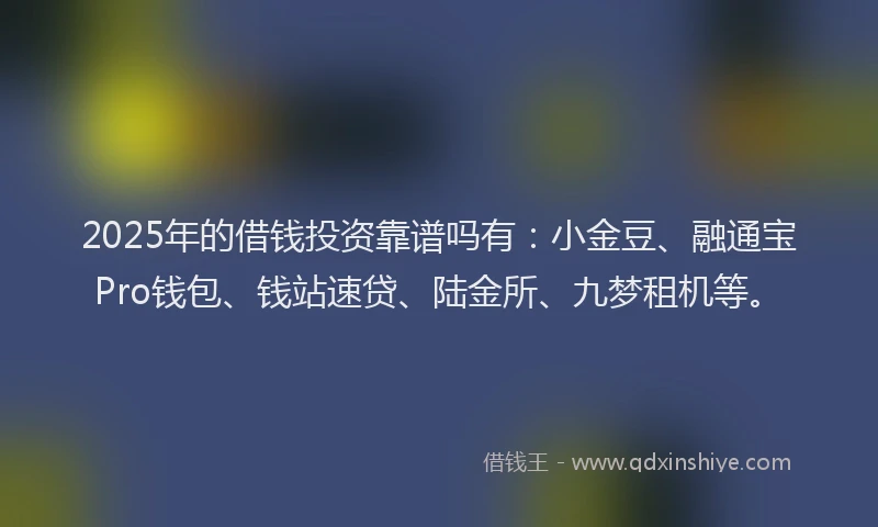 2025年的借钱投资靠谱吗有：小金豆、融通宝Pro钱包、钱站速贷、陆金所、九梦租机等。