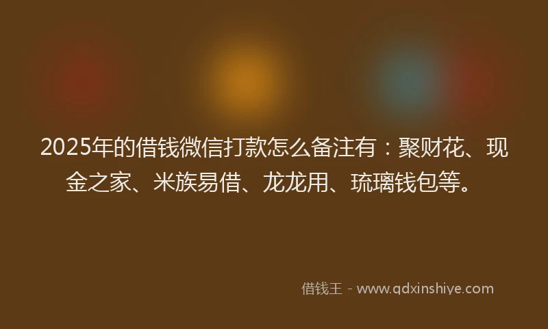 2025年的借钱微信打款怎么备注有：聚财花、现金之家、米族易借、龙龙用、琉璃钱包等。