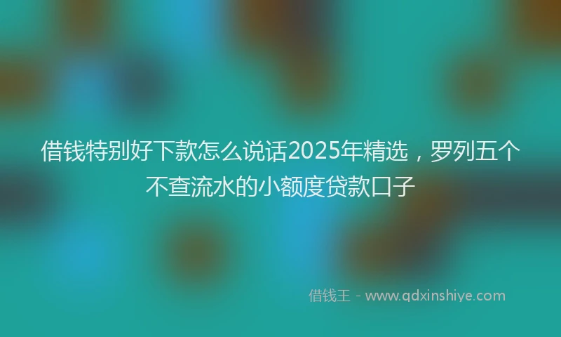 借钱特别好下款怎么说话2025年精选，罗列五个不查流水的小额度贷款口子