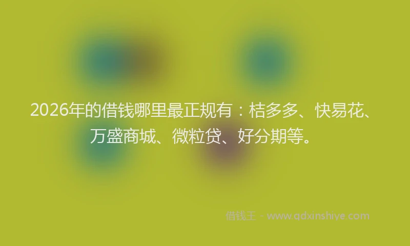 2026年的借钱哪里最正规有：桔多多、快易花、万盛商城、微粒贷、好分期等。
