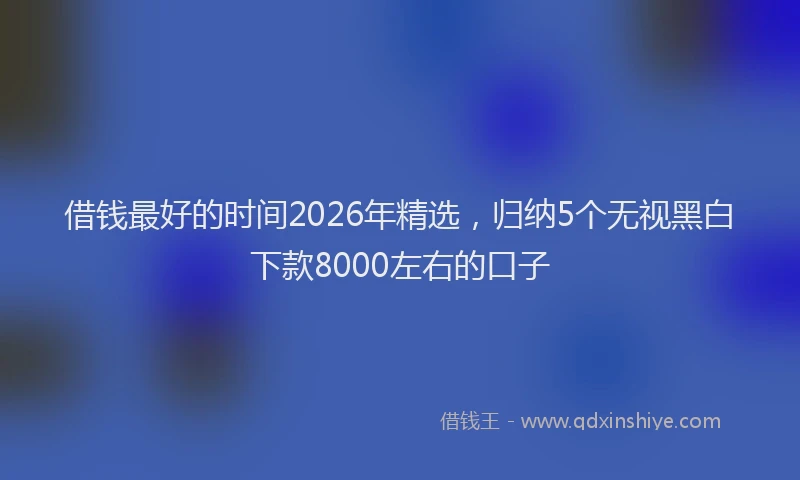 借钱最好的时间2026年精选，归纳5个无视黑白下款8000左右的口子