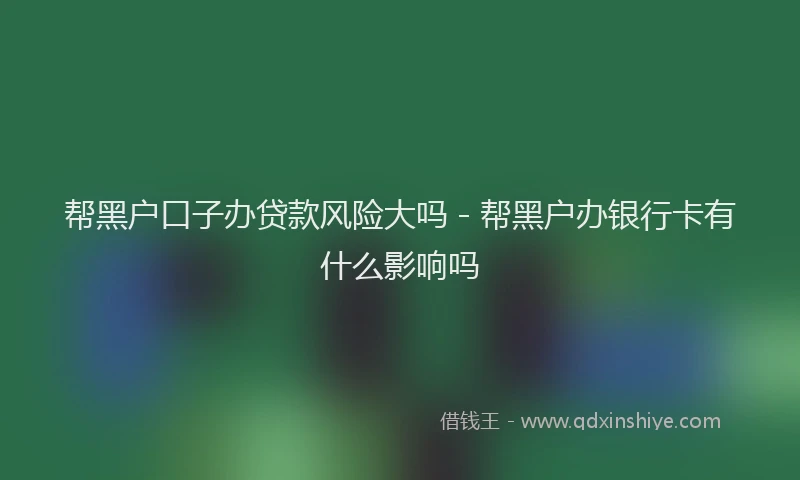 帮黑户口子办贷款风险大吗 - 帮黑户办银行卡有什么影响吗