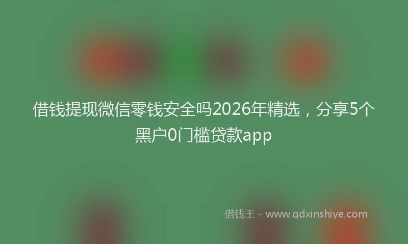 借钱提现微信零钱安全吗2026年精选，分享5个黑户0门槛贷款app