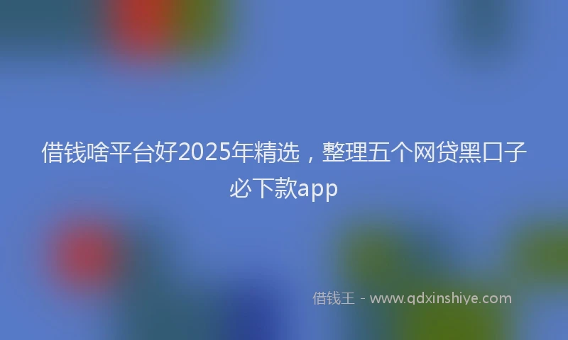 借钱啥平台好2025年精选,整理五个网贷黑口子必下款app