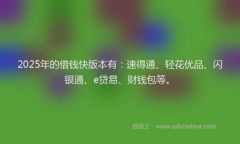 2025年的借钱快版本有：速得通、轻花优品、闪银通、e贷易、财钱包等。