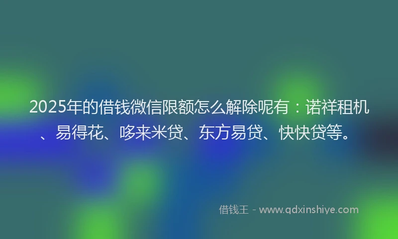 2025年的借钱微信限额怎么解除呢有：诺祥租机、易得花、哆来米贷、东方易贷、快快贷等。