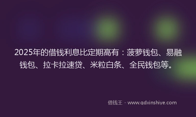 2025年的借钱利息比定期高有：菠萝钱包、易融钱包、拉卡拉速贷、米粒白条、全民钱包等。
