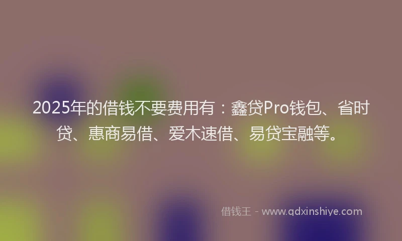 2025年的借钱不要费用有：鑫贷Pro钱包、省时贷、惠商易借、爱木速借、易贷宝融等。