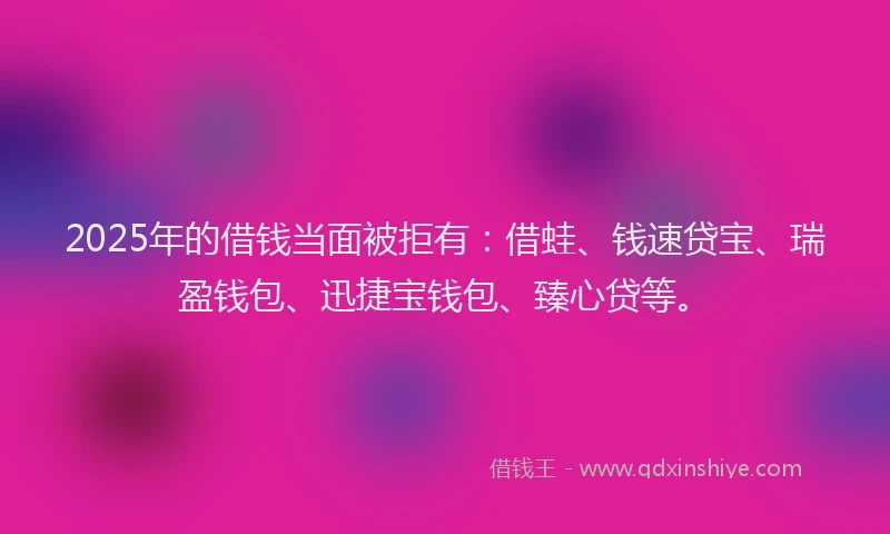 2025年的借钱当面被拒有：借蛙、钱速贷宝、瑞盈钱包、迅捷宝钱包、臻心贷等。
