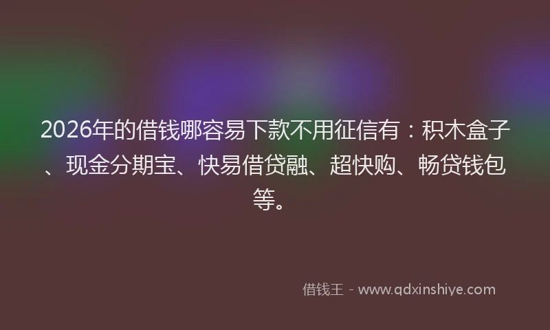 2026年的借钱哪容易下款不用征信有：积木盒子、现金分期宝、快易借贷融、超快购、畅贷钱包等。