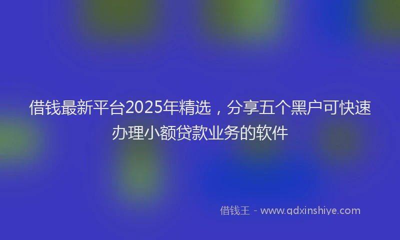 借钱最新平台2025年精选，分享五个黑户可快速办理小额贷款业务的软件