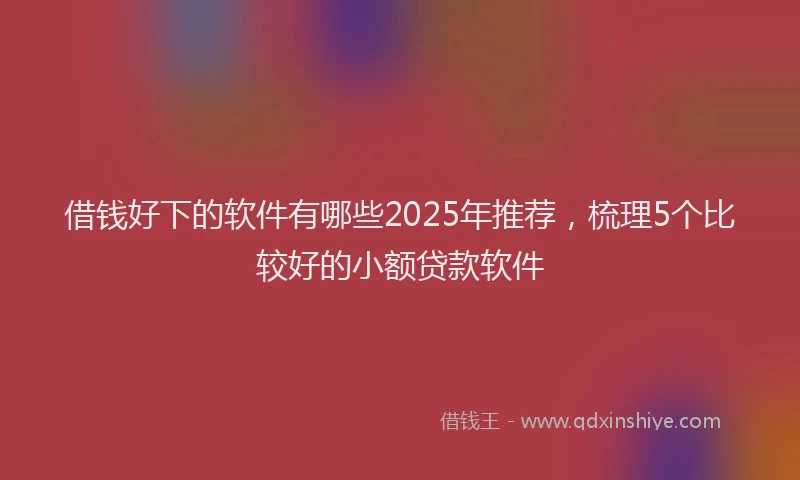 借钱好下的软件有哪些2025年推荐,梳理5个比较好的小额贷款软件