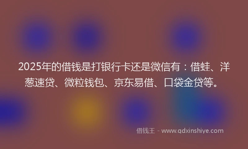 2025年的借钱是打银行卡还是微信有：借蛙、洋葱速贷、微粒钱包、京东易借、口袋金贷等。