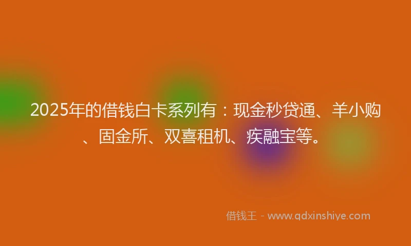 2025年的借钱白卡系列有：现金秒贷通、羊小购、固金所、双喜租机、疾融宝等。