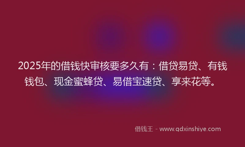 2025年的借钱快审核要多久有：借贷易贷、有钱钱包、现金蜜蜂贷、易借宝速贷、享来花等。