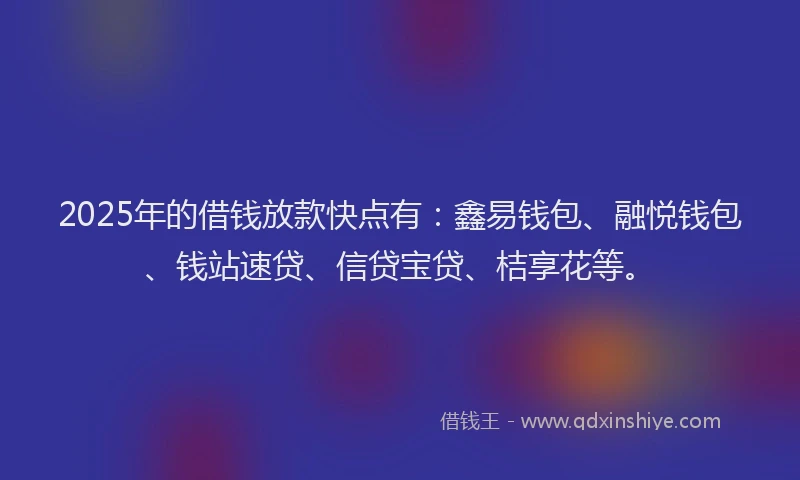 2025年的借钱放款快点有:鑫易钱包、融悦钱包、钱站速贷、信贷宝贷、桔享花等。