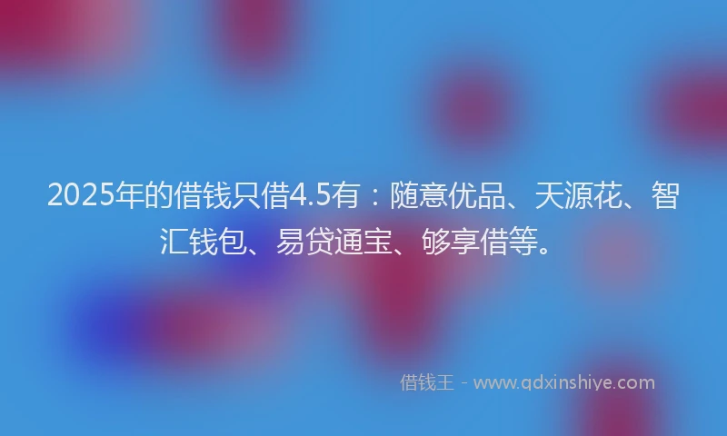 2025年的借钱只借4.5有：随意优品、天源花、智汇钱包、易贷通宝、够享借等。