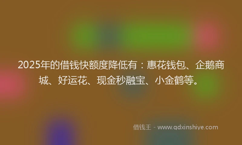 2025年的借钱快额度降低有：惠花钱包、企鹅商城、好运花、现金秒融宝、小金鹤等。