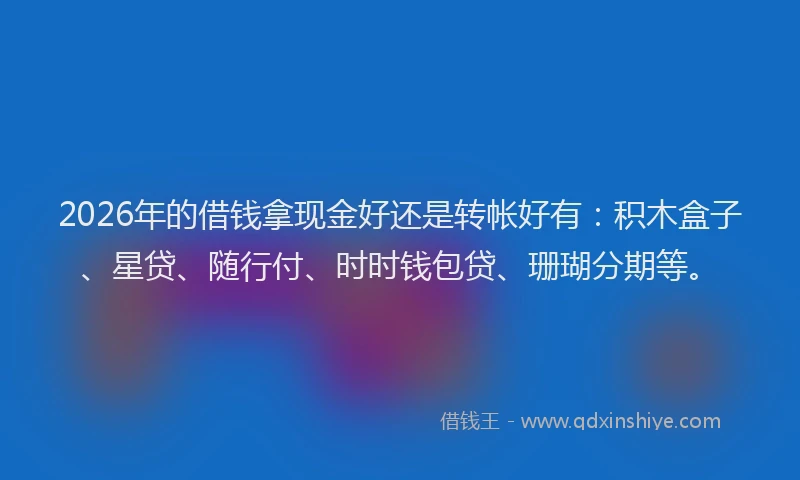 2026年的借钱拿现金好还是转帐好有：积木盒子、星贷、随行付、时时钱包贷、珊瑚分期等。