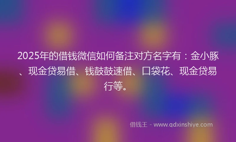 2025年的借钱微信如何备注对方名字有:金小豚、现金贷易借、钱鼓鼓速借、口袋花、现金贷易行等。