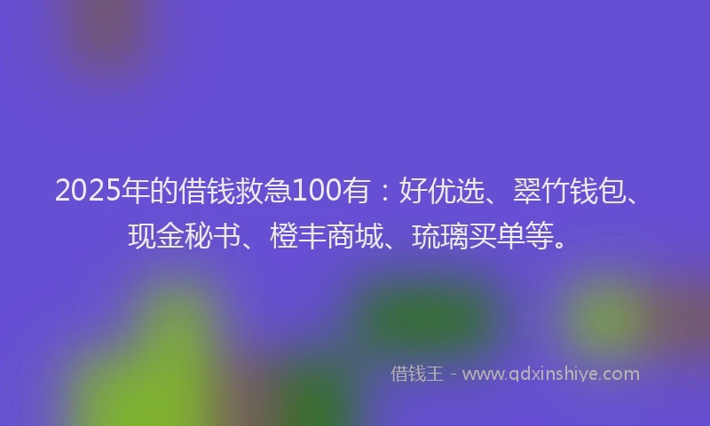 2025年的借钱救急100有：好优选、翠竹钱包、现金秘书、橙丰商城、琉璃买单等。