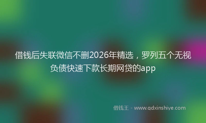 借钱后失联微信不删2026年精选，罗列五个无视负债快速下款长期网贷的app