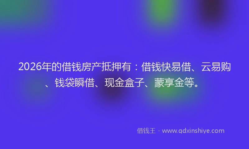 2026年的借钱房产抵押有：借钱快易借、云易购、钱袋瞬借、现金盒子、蒙享金等。