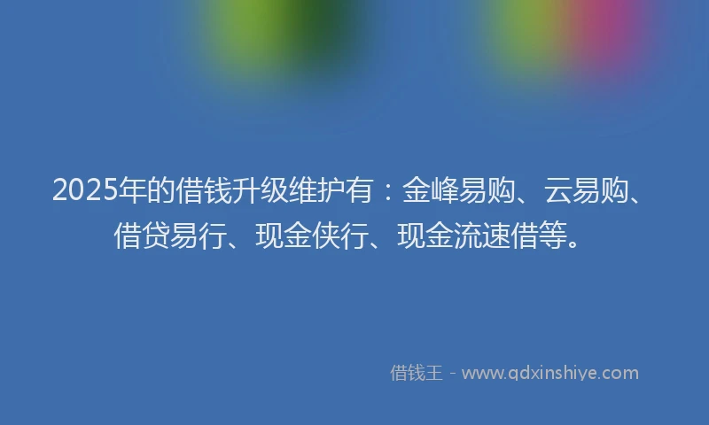 2025年的借钱升级维护有:金峰易购、云易购、借贷易行、现金侠行、现金流速借等。