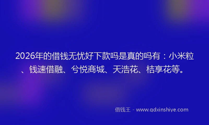 2026年的借钱无忧好下款吗是真的吗有：小米粒、钱速借融、兮悦商城、天浩花、桔享花等。