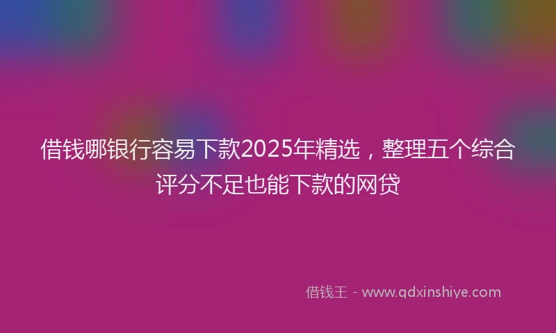 借钱哪银行容易下款2025年精选，整理五个综合评分不足也能下款的网贷