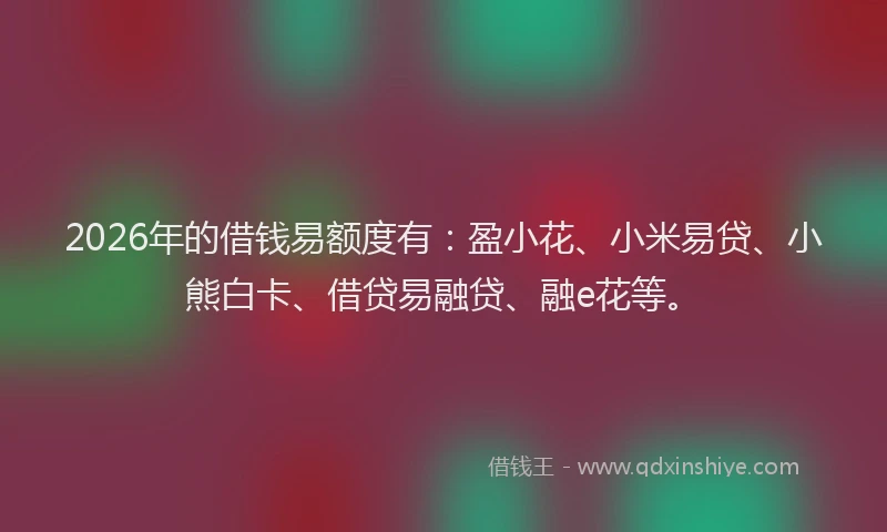 2026年的借钱易额度有：盈小花、小米易贷、小熊白卡、借贷易融贷、融e花等。