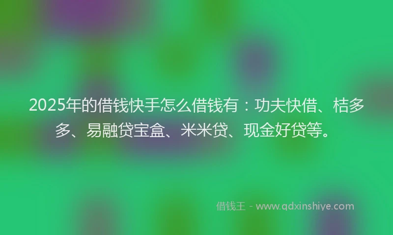 2025年的借钱快手怎么借钱有：功夫快借、桔多多、易融贷宝盒、米米贷、现金好贷等。