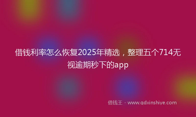 借钱利率怎么恢复2025年精选，整理五个714无视逾期秒下的app