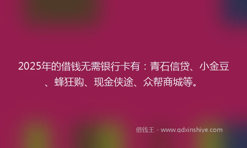 2025年的借钱无需银行卡有：青石信贷、小金豆、蜂狂购、现金侠途、众帮商城等。