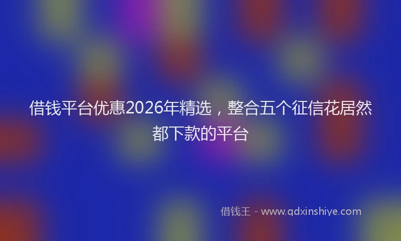 借钱平台优惠2026年精选,整合五个征信花居然都下款的平台
