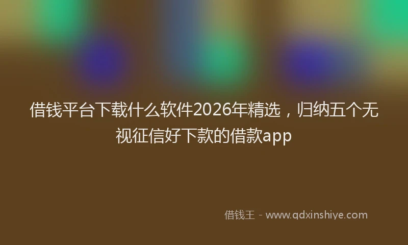 借钱平台下载什么软件2026年精选，归纳五个无视征信好下款的借款app