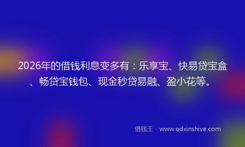 2026年的借钱利息变多有：乐享宝、快易贷宝盒、畅贷宝钱包、现金秒贷易融、盈小花等。