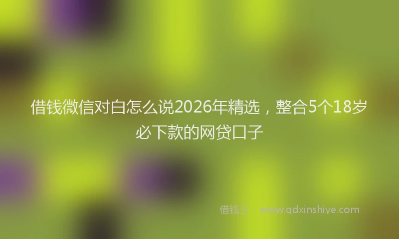 借钱微信对白怎么说2026年精选,整合5个18岁必下款的网贷口子