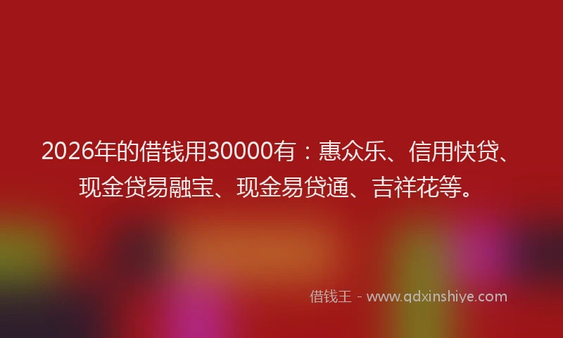 2026年的借钱用30000有:惠众乐、信用快贷、现金贷易融宝、现金易贷通、吉祥花等。