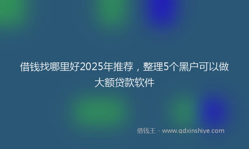 借钱找哪里好2025年推荐，整理5个黑户可以做大额贷款软件