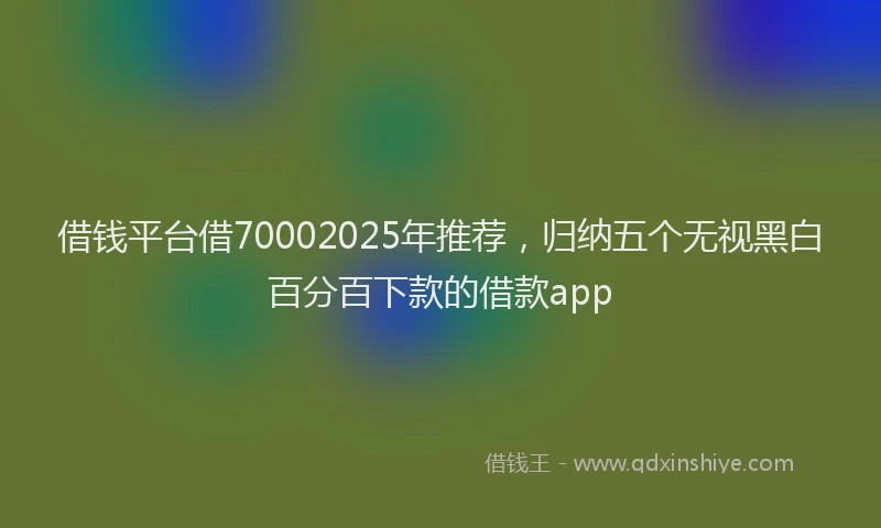 借钱平台借70002025年推荐，归纳五个无视黑白百分百下款的借款app