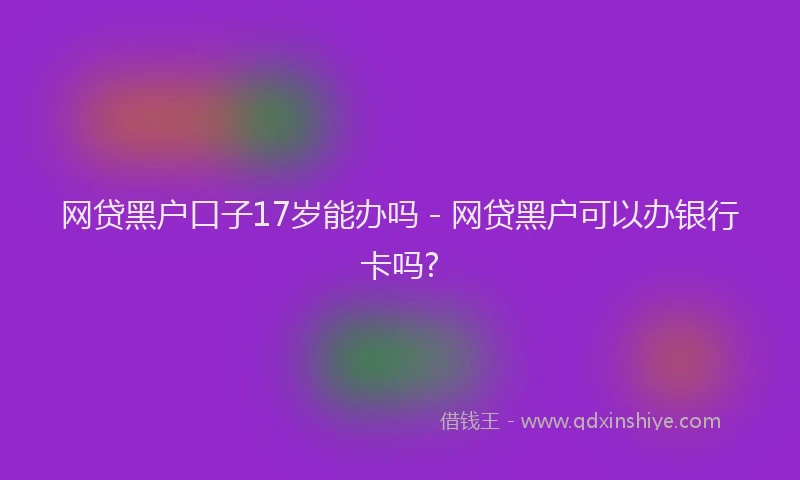 网贷黑户口子17岁能办吗 - 网贷黑户可以办银行卡吗?