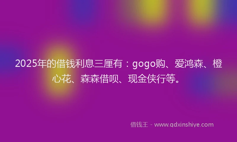 2025年的借钱利息三厘有:gogo购、爱鸿森、橙心花、森森借呗、现金侠行等。