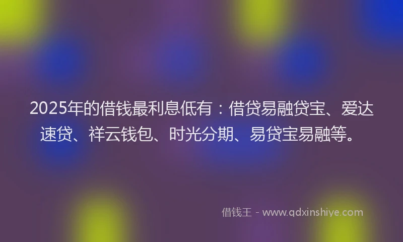 2025年的借钱最利息低有：借贷易融贷宝、爱达速贷、祥云钱包、时光分期、易贷宝易融等。
